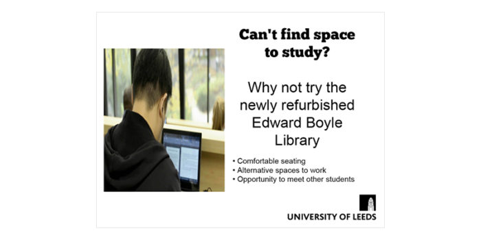 Display screens - Bad example. The back of a student's head as they work on a laptop in a library. The University of Leeds logo is bottom right. Text says: Can't find space to study? Why not try the newly refurbished Edward Boyle Library. Comfortable seating, alternative spaces to work, opportunity to meet other students.